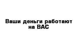 Ваши деньги работают на ВАС